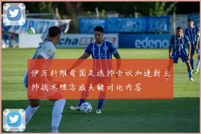 伊万科维奇国足选帅会议加速新主帅战术理念成关键讨论内容