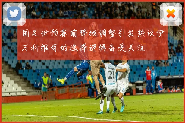 国足世预赛前锋线调整引发热议伊万科维奇的选择逻辑备受关注